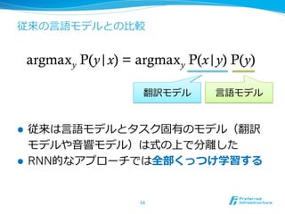 従来の⾔言語モデルとの⽐比較
l  従来は⾔言語モデルとタスク固有のモデル（翻訳
モデルや⾳音響モデル）は式の上で分離離した
l  RNN的なアプローチでは全部くっつけ学習する
54	
argmaxy P(y|x) = argmaxy P(x|y) P(y)	
翻訳モデル ⾔言語モデル
 