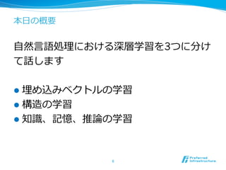 本⽇日の概要
⾃自然⾔言語処理理における深層学習を3つに分け
て話します
l  埋め込みベクトルの学習
l  構造の学習
l  知識識、記憶、推論論の学習
6	
 