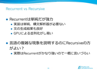 Recurrent vs Recursive
l  Recurrentは単純だが強⼒力力
l  実装は単純、構⽂文解析器が必要ない
l  ⽂文の⽣生成結果も良良好
l  GPUによる並列列化がし易易い
l  ⾔言語の複雑な現象を説明するのにRecursiveの⽅方
がよい？
l  実際はRecurrentがかなり強いので⼀一概に⾔言いづらい
61	
 