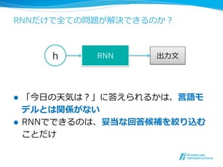 RNNだけで全ての問題が解決できるのか？
l  「今⽇日の天気は？」に答えられるかは、⾔言語モ
デルとは関係がない
l  RNNでできるのは、妥当な回答候補を絞り込む
ことだけ
h RNN 出⼒力力⽂文
 