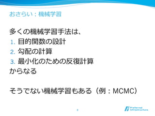 おさらい：機械学習
多くの機械学習⼿手法は、
1.  ⽬目的関数の設計
2.  勾配の計算
3.  最⼩小化のための反復復計算
からなる
そうでない機械学習もある（例例：MCMC）
8	
 