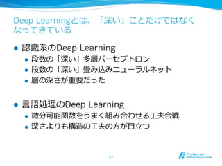 Deep Learningとは、「深い」ことだけではなく
なってきている
l  認識識系のDeep Learning
l  段数の「深い」多層パーセプトロン
l  段数の「深い」畳み込みニューラルネット
l  層の深さが重要だった
l  ⾔言語処理理のDeep Learning
l  微分可能関数をうまく組み合わせる⼯工夫合戦
l  深さよりも構造の⼯工夫の⽅方が⽬目⽴立立つ
87	
 