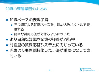 知識識の深層学習のまとめ
l  知識識ベースの表現学習
l  三つ組による知識識ベースを、埋め込みベクトルで表
現する
l  簡単な質問応答ができるようになった
l  より⾃自然な知識識や記憶の獲得が流流⾏行行中
l  対話型の質問応答システムに向かっている
l  深さよりも問題特化した⼿手法が重要になってき
ている
88	
 