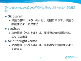 Skip-gramとseq2seqやSkip thought vectorの類似
性
l  Skip-gram
l  単語の意味（ベクトル）は、周囲に来やすい単語の
類似性によって決まる
l  seq2seq
l  ⽂文の意味（ベクトル）は、変換後の⽂文の類似性に
よって決まる
l  Skip thought vector
l  ⽂文の意味（ベクトル）は、周囲の⽂文の類似性によっ
て決まる
92	
 