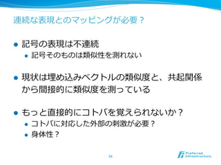 連続な表現とのマッピングが必要？
l  記号の表現は不不連続
l  記号そのものは類似性を測れない
l  現状は埋め込みベクトルの類似度度と、共起関係
から間接的に類似度度を測っている
l  もっと直接的にコトバを覚えられないか？
l  コトバに対応した外部の刺刺激が必要？
l  ⾝身体性？
94	
 