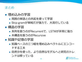 まとめ
l  埋め込みの学習
l  周囲の単語との共起を使って学習
l  Skip-gramが単純だが強⼒力力で、⼤大流流⾏行行している
l  構造の学習
l  系列列を扱うのがRecurrentで、LSTMが⾮非常に強⼒力力
l  ⽊木構造を扱うのがRecursive
l  知識識や記憶の学習
l  知識識ベースの三つ組を埋め込みベクトルにエンコー
ドする⼯工夫
l  ⾃自然分を使った、より⾃自然なモデルへと研究のトレ
ンドは移っている
95	
 