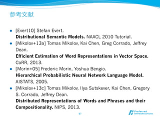 参考⽂文献
l  [Evert10] Stefan Evert.
Distributional Semantic Models. NAACL 2010 Tutorial.
l  [Mikolov+13a] Tomas Mikolov, Kai Chen, Greg Corrado, Jeffrey
Dean.
Efficient Estimation of Word Representations in Vector Space.
CoRR, 2013.
l  [Morin+05] Frederic Morin, Yoshua Bengio.
Hierarchical Probabilistic Neural Network Language Model.
AISTATS, 2005.
l  [Mikolov+13c] Tomas Mikolov, Ilya Sutskever, Kai Chen, Gregory
S. Corrado, Jeffrey Dean.
Distributed Representations of Words and Phrases and their
Compositionality. NIPS, 2013.
97	
 