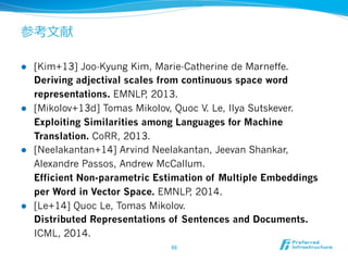 参考⽂文献
l  [Kim+13] Joo-Kyung Kim, Marie-Catherine de Marneffe.
Deriving adjectival scales from continuous space word
representations. EMNLP, 2013.
l  [Mikolov+13d] Tomas Mikolov, Quoc V. Le, Ilya Sutskever.
Exploiting Similarities among Languages for Machine
Translation. CoRR, 2013.
l  [Neelakantan+14] Arvind Neelakantan, Jeevan Shankar,
Alexandre Passos, Andrew McCallum.
Efficient Non-parametric Estimation of Multiple Embeddings
per Word in Vector Space. EMNLP, 2014.
l  [Le+14] Quoc Le, Tomas Mikolov.
Distributed Representations of Sentences and Documents.
ICML, 2014.
98	
 