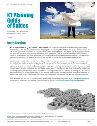 KT - KNOWLEDGE TRANSLATION - GUIDES
KT Planning
Guide
of Guides
By: Anneliese Poetz, Krista Jensen,
Michael Johnny, Stacie Ross
Introduction
As a researcher or graduate student/trainee you have likely been introduced to the concept of Knowledge
Translation (KT). You may also have experience designing a KT (or Knowledge Mobilization) plan for your research project as
part of your application(s) for funding (including both end-of-grant and integrated KT). But beyond the 2-4 paragraph summary
that is required for a grant application, why should you create a detailed KT plan for each of your research projects? What
resources are available to help guide you through the process? How can you think about evaluating your KT activities? What
are the types of impacts your research might inform and what are the critical roles of partners and collaborators?
York University’s KMb Unit and NeuroDevNet’s KT Core collaboratively sought and reviewed existing KT planning resources1
and distilled them into this annotated compendium of KT planning guides. Whether you are new to KT or experienced and
successful with planning and delivering on KT activities and deliverables for your research, these resources can provide useful
information. We hope you and your collaborators/partners will find this guide-of-guides useful for understanding more about KT
planning; what it is, why it is important, and how to do it. Indeed, these KT planning tools are ideally to be used as the basis for
stimulating creativity and discussion among project teams (including collaborators and partners) for creating a KT plan that has
the greatest chance of maximizing the impact of your research. This document has been organized according to the format of
the resources listed: guide, downloadable form-fillable .pdf, downloadable and printable .pdf, checklist, searchable database.
If you would like help with your KT Planning: NeuroDevNet researchers and trainees contact the KT Core (apoetz@yorku.ca),
York University researchers and graduate students contact the KMb Unit (mjohnny@yorku.ca, kejensen@yorku.ca).
This guide was developed by the KMb Unit at York University and the NeuroDevNet KT Core		 Last updated July 2015 page 1
1
Guides: Guides provide background or introductory information about the KT planning process.
Tools & Toolkits: Tools and toolkits help you apply your knowledge about KT, your stakeholders and your research
for the purpose of creating a custom KT plan for your research project.
July 2015
 