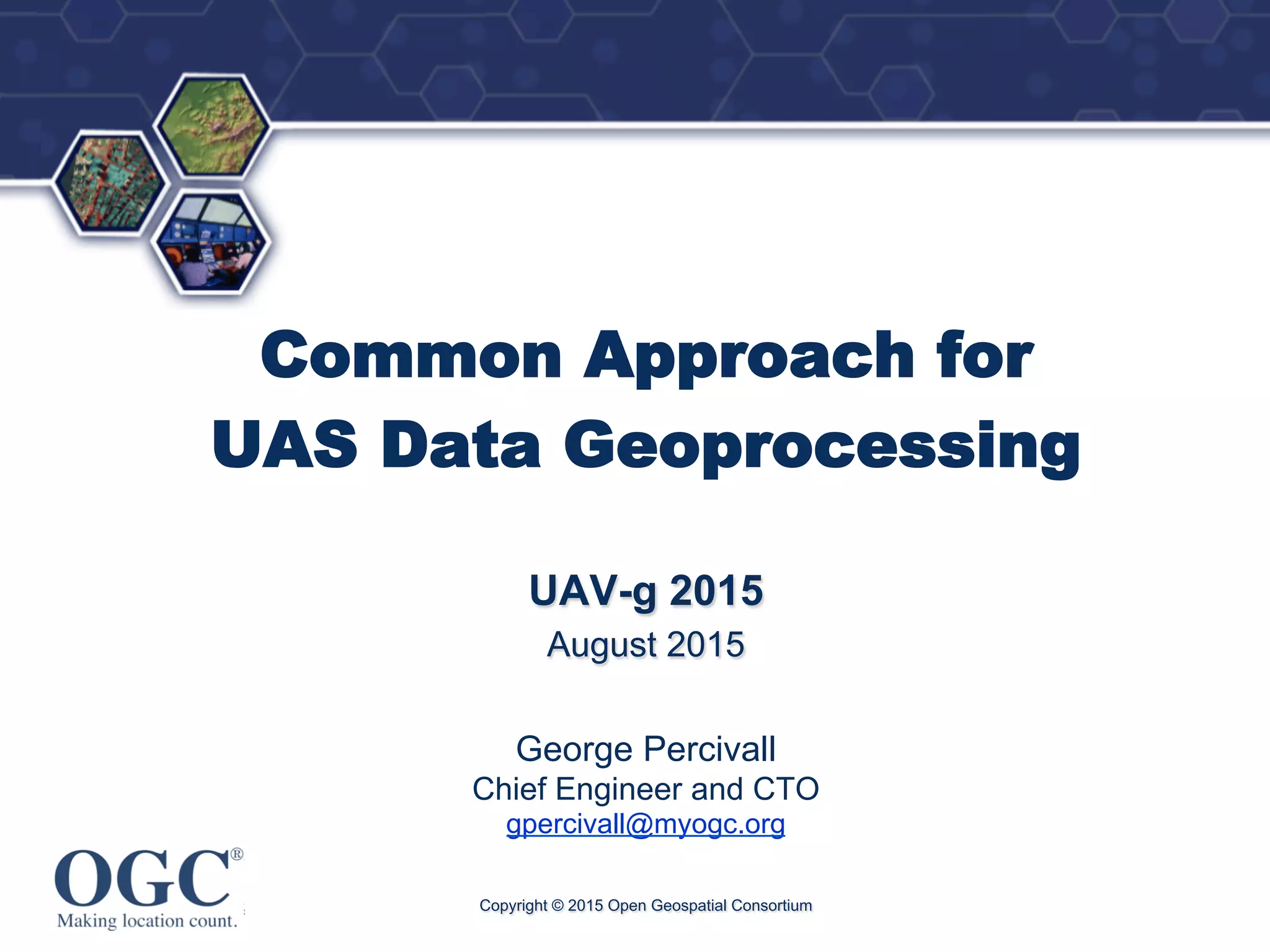 ®
Common Approach for
UAS Data Geoprocessing
UAV-g 2015
August 2015
George Percivall
Chief Engineer and CTO
gpercivall@myogc.org
Copyright © 2015 Open Geospatial Consortium
 