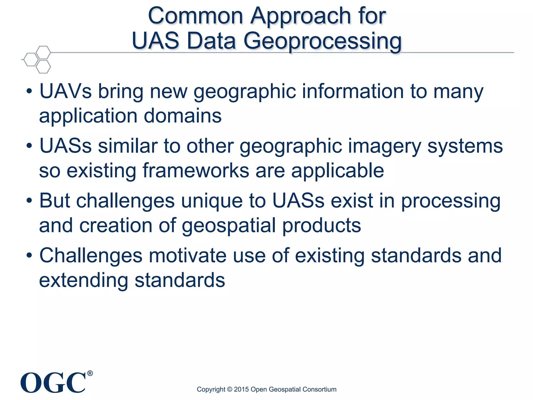 OGC
®
Common Approach for
UAS Data Geoprocessing
•  UAVs bring new geographic information to many
application domains
•  UASs similar to other geographic imagery systems
so existing frameworks are applicable
•  But challenges unique to UASs exist in processing
and creation of geospatial products
•  Challenges motivate use of existing standards and
extending standards
Copyright © 2015 Open Geospatial Consortium
 
