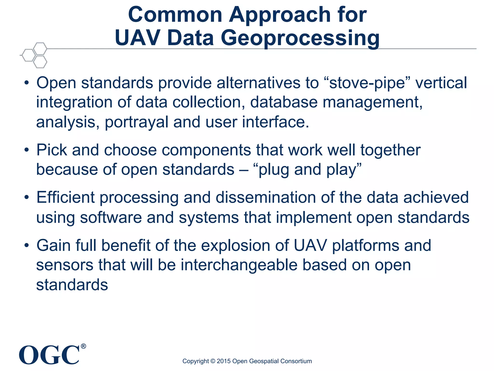 OGC
®
Common Approach for
UAV Data Geoprocessing
•  Open standards provide alternatives to “stove-pipe” vertical
integration of data collection, database management,
analysis, portrayal and user interface.
•  Pick and choose components that work well together
because of open standards – “plug and play”
•  Efficient processing and dissemination of the data achieved
using software and systems that implement open standards
•  Gain full benefit of the explosion of UAV platforms and
sensors that will be interchangeable based on open
standards
Copyright © 2015 Open Geospatial Consortium
 