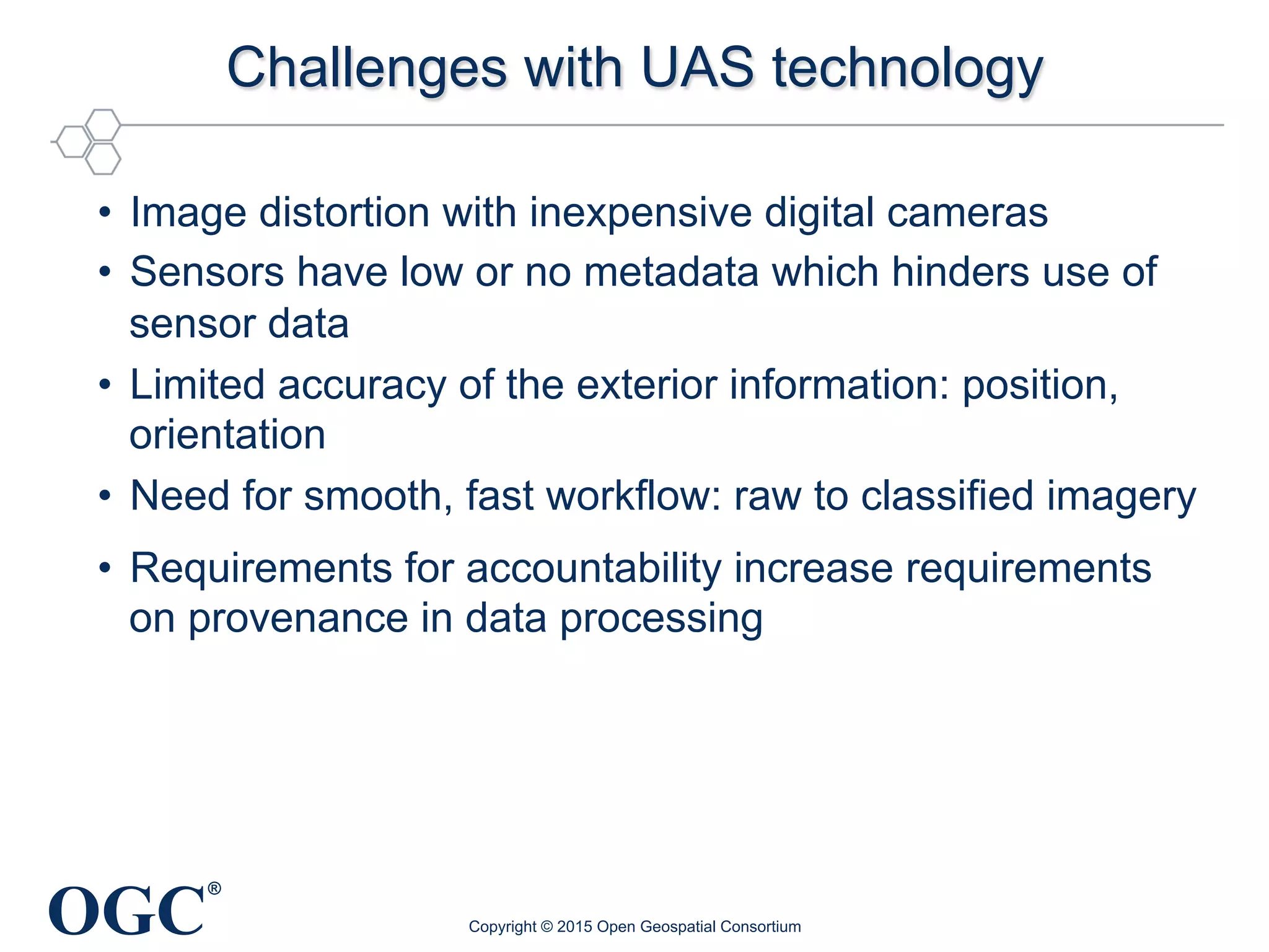 OGC
®
Challenges with UAS technology
•  Image distortion with inexpensive digital cameras
•  Sensors have low or no metadata which hinders use of
sensor data
•  Limited accuracy of the exterior information: position,
orientation
•  Need for smooth, fast workflow: raw to classified imagery
•  Requirements for accountability increase requirements
on provenance in data processing
Copyright © 2015 Open Geospatial Consortium
 