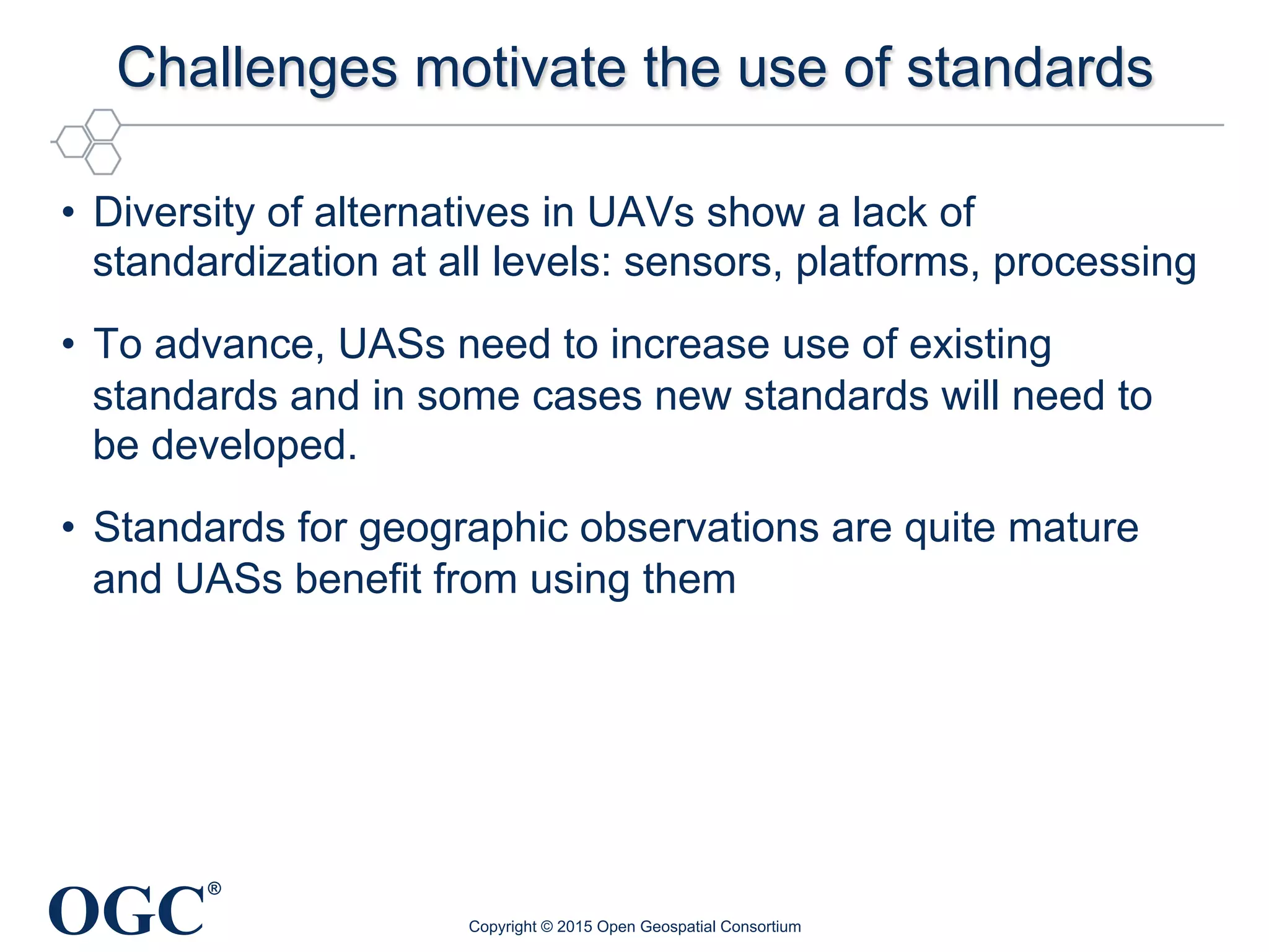 OGC
®
Challenges motivate the use of standards
•  Diversity of alternatives in UAVs show a lack of
standardization at all levels: sensors, platforms, processing
•  To advance, UASs need to increase use of existing
standards and in some cases new standards will need to
be developed.
•  Standards for geographic observations are quite mature
and UASs benefit from using them
Copyright © 2015 Open Geospatial Consortium
 