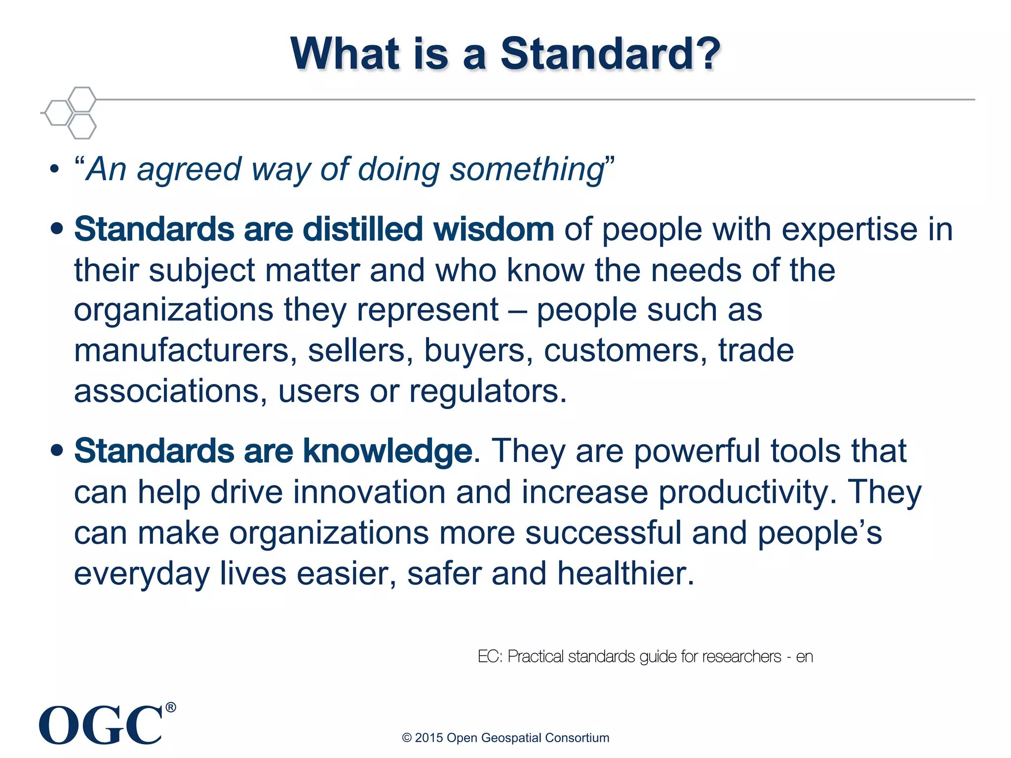 OGC
®
What is a Standard?
•  “An agreed way of doing something”
• Standards are distilled wisdom of people with expertise in
their subject matter and who know the needs of the
organizations they represent – people such as
manufacturers, sellers, buyers, customers, trade
associations, users or regulators.
• Standards are knowledge. They are powerful tools that
can help drive innovation and increase productivity. They
can make organizations more successful and people’s
everyday lives easier, safer and healthier.
© 2015 Open Geospatial Consortium
EC: Practical standards guide for researchers - en
 