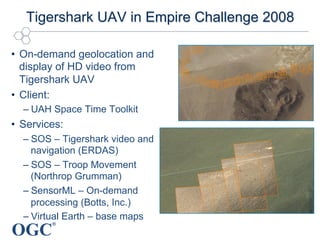 OGC
®
Tigershark UAV in Empire Challenge 2008
•  On-demand geolocation and
display of HD video from
Tigershark UAV
•  Client:
– UAH Space Time Toolkit
•  Services:
– SOS – Tigershark video and
navigation (ERDAS)
– SOS – Troop Movement
(Northrop Grumman)
– SensorML – On-demand
processing (Botts, Inc.)
– Virtual Earth – base maps
 