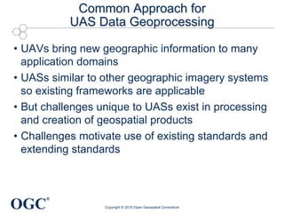 OGC
®
Common Approach for
UAS Data Geoprocessing
•  UAVs bring new geographic information to many
application domains
•  UASs similar to other geographic imagery systems
so existing frameworks are applicable
•  But challenges unique to UASs exist in processing
and creation of geospatial products
•  Challenges motivate use of existing standards and
extending standards
Copyright © 2015 Open Geospatial Consortium
 