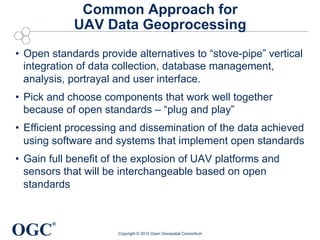 OGC
®
Common Approach for
UAV Data Geoprocessing
•  Open standards provide alternatives to “stove-pipe” vertical
integration of data collection, database management,
analysis, portrayal and user interface.
•  Pick and choose components that work well together
because of open standards – “plug and play”
•  Efficient processing and dissemination of the data achieved
using software and systems that implement open standards
•  Gain full benefit of the explosion of UAV platforms and
sensors that will be interchangeable based on open
standards
Copyright © 2015 Open Geospatial Consortium
 