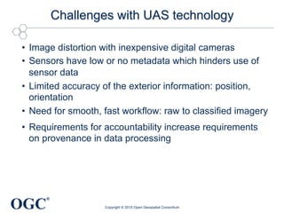 OGC
®
Challenges with UAS technology
•  Image distortion with inexpensive digital cameras
•  Sensors have low or no metadata which hinders use of
sensor data
•  Limited accuracy of the exterior information: position,
orientation
•  Need for smooth, fast workflow: raw to classified imagery
•  Requirements for accountability increase requirements
on provenance in data processing
Copyright © 2015 Open Geospatial Consortium
 