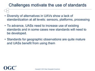 OGC
®
Challenges motivate the use of standards
•  Diversity of alternatives in UAVs show a lack of
standardization at all levels: sensors, platforms, processing
•  To advance, UASs need to increase use of existing
standards and in some cases new standards will need to
be developed.
•  Standards for geographic observations are quite mature
and UASs benefit from using them
Copyright © 2015 Open Geospatial Consortium
 