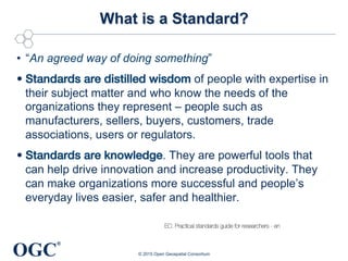 OGC
®
What is a Standard?
•  “An agreed way of doing something”
• Standards are distilled wisdom of people with expertise in
their subject matter and who know the needs of the
organizations they represent – people such as
manufacturers, sellers, buyers, customers, trade
associations, users or regulators.
• Standards are knowledge. They are powerful tools that
can help drive innovation and increase productivity. They
can make organizations more successful and people’s
everyday lives easier, safer and healthier.
© 2015 Open Geospatial Consortium
EC: Practical standards guide for researchers - en
 