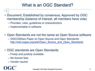 OGC
®
What is an OGC Standard?
•  Document; Established by consensus; Approved by OGC
membership (balance of interest, all members have vote)
–  Provides, rules, guidelines or characteristics
–  Implementable in software
•  Open Standards are not the same as Open Source software
–  OGC/OSGeo Paper on Open Source and Open Standards:
http://wiki.osgeo.org/wiki/Open_Source_and_Open_Standards
•  OGC standards are Open Standards
–  Freely and publicly available
–  No license fees
–  Vendor neutral
Copyright © 2015 Open Geospatial Consortium 8
 