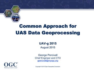 ®
Common Approach for
UAS Data Geoprocessing
UAV-g 2015
August 2015
George Percivall
Chief Engineer and CTO
gpercivall@myogc.org
Copyright © 2015 Open Geospatial Consortium
 