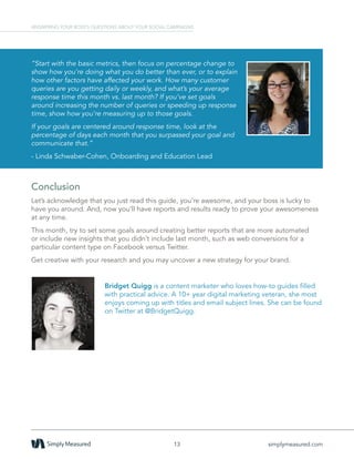 Conclusion
Let’s acknowledge that you just read this guide, you’re awesome, and your boss is lucky to
have you around. And, now you’ll have reports and results ready to prove your awesomeness
at any time.
This month, try to set some goals around creating better reports that are more automated
or include new insights that you didn’t include last month, such as web conversions for a
particular content type on Facebook versus Twitter.
Get creative with your research and you may uncover a new strategy for your brand.
Bridget Quigg is a content marketer who loves how-to guides filled
with practical advice. A 10+ year digital marketing veteran, she most
enjoys coming up with titles and email subject lines. She can be found
on Twitter at @BridgetQuigg.
13 simplymeasured.com
ANSWERING YOUR BOSS’S QUESTIONS ABOUT YOUR SOCIAL CAMPAIGNS
“Start with the basic metrics, then focus on percentage change to
show how you’re doing what you do better than ever, or to explain
how other factors have affected your work. How many customer
queries are you getting daily or weekly, and what’s your average
response time this month vs. last month? If you’ve set goals
around increasing the number of queries or speeding up response
time, show how you’re measuring up to those goals.
If your goals are centered around response time, look at the
percentage of days each month that you surpassed your goal and
communicate that.”
- Linda Schwaber-Cohen, Onboarding and Education Lead
 