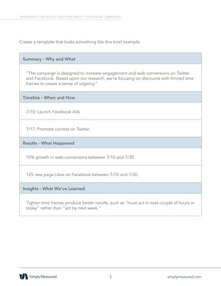 Create a template that looks something like this brief example.
Summary - Why and What
“The campaign is designed to increase engagement and web conversions on Twitter
and Facebook. Based upon our research, we’re focusing on discounts with limited time
frames to create a sense of urgency.”
Timeline - When and How
7/10: Launch Facebook Ads
7/17: Promote contest on Twitter
Results - What Happened
10% growth in web conversions between 7/10 and 7/30
125 new page Likes on Facebook between 7/10 and 7/30
Insights - What We’ve Learned
Tighter time frames produce better results, such as “must act in next couple of hours or
today” rather than “act by next week.”
3 simplymeasured.com
ANSWERING YOUR BOSS’S QUESTIONS ABOUT YOUR SOCIAL CAMPAIGNS
 