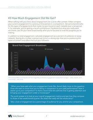 #3 How Much Engagement Did We Get?
When talking with your boss about engagement, be sure to offer context. Either compare
your current engagement to a previous time period or a competitor’s. Set some benchmarks
for the types of engagements that matter to your brand on each network over a set period.
If, for example, you’re getting a lot of comments on Facebook but what you really want
are shares, you let your boss know exactly what you’re focused on and the progress you’re
making.
In addition to total engagement, calculate engagement as a percent of audience on every
network. Seeing this number improve over time is a strong sign that you’re producing the
types of content and offers that suit your followers.
The Simply Measured Facebook Fan Page Report shows engagement breakdown by type - Likes, shares, and
comments - over time.
7 simplymeasured.com
ANSWERING YOUR BOSS’S QUESTIONS ABOUT YOUR SOCIAL CAMPAIGNS
”When your boss asks what your engagement looks like, there’s likely more to the question.
Does she want to know how you’re doing in comparison to your past performance? How it
stacks up to your competition? Is there a brand that she admires that is getting attention and
bringing your engagement under a microscope?
The quick answer is to look at your overall engagement metrics and see how they compare
to those of last week/month/quarter. But does that really tell the whole story?
Take a look at engagement as a percentage of audience for you and for your competitors.
 