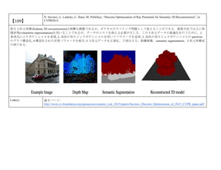 【109】
N. Savinov, L. Ladicky, C. Hane, M. Pollefeys, “Discrete Optimazation of Ray Potentials for Semantic 3D Reconstruction”, in
CVPR2015.
密な 3 次元再構成(dense 3D reconstruction)は困難な課題であるが，ボクセルのラベリング問題として捉えることができる．提案手法では主に体
積表現(volumetric representation)を用いることであるが，データのコストを抑える必要が生じる．この 3 次元データの最適化を行うために，1.
多項式によりポテンシャルを表現, 2. 高次の劣モジュラポテンシャルを用いてパラメータを追加, 3. 高次の劣モジュラポテンシャルの pairwise
のグラフ構造化, 4.構造化された計算パラメータを統合, 5. 3 次元データを正規化．下図は入力，距離画像，semantic segmentation，3 次元再構成
の例である．
Link(s) 論文ページ:
http://www.cv-foundation.org/openaccess/content_cvpr_2015/papers/Savinov_Discrete_Optimization_of_2015_CVPR_paper.pdf
 