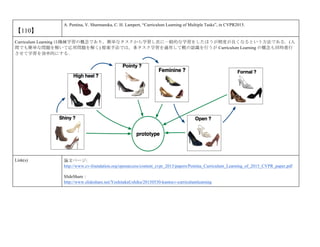 【110】
A. Pentina, V. Sharmanska, C. H. Lampert, “Curriculum Learning of Multiple Tasks”, in CVPR2015.
Curriculum Learning は機械学習の概念であり，簡単なタスクから学習し次に一般的な学習をしたほうが精度が良くなるという方法である．(人
間でも簡単な問題を解いて応用問題を解く) 提案手法では，多タスク学習を適用して靴の認識を行うが Curriculum Learning の概念も同時進行
させて学習を効率的にする．
Link(s) 論文ページ:
http://www.cv-foundation.org/openaccess/content_cvpr_2015/papers/Pentina_Curriculum_Learning_of_2015_CVPR_paper.pdf
SlideShare：
http://www.slideshare.net/YoshitakaUshiku/20150530-kantocv-curriculumlearning
 