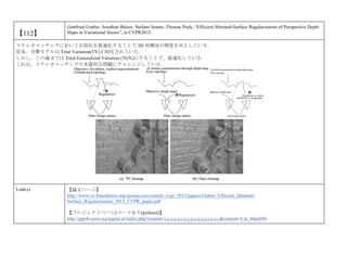 【112】
Gottfried Graber, Jonathan Balzer, Stefano Soatto, Thomas Pock, “Efficient Minimal-Surface Regularization of Perspective Depth
Maps in Variational Stereo”, in CVPR2015.
ステレオマッチングにおいて正則化を最適化することで 3D 再構成の精度を向上している．
従来，分散モデルは Total Variation(TV)正則化されていた．
しかし，この論文では Total Generalized Variation (TGV)にすることで，最適化している．
これは，ステレオマッチングの本質的な問題にチャレンジしている．
Link(s) 【論文ページ】
http://www.cv-foundation.org/openaccess/content_cvpr_2015/papers/Graber_Efficient_Minimal-
Surface_Regularization_2015_CVPR_paper.pdf
【プロジェクトページ(コードあり(python))】
http://gpu4vision.icg.tugraz.at/index.php?expand=e,c,c,c,c,c,c,c,c,c,c,c,c,c,c,c,c&content=Cat_4#pub96
 
