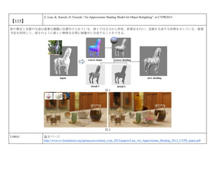 【115】
Z. Liao, K. Karsch, D. Forsyth, “An Approximate Shading Model for Object Relighting”, in CVPR2015.
影の推定と光源の生成は重要な課題に位置付けられている．図 1 では入力から形状，影推定を行い，光源を生成する処理を示している．提案
手法を利用して，図 2 のように新しい物体を自然に画像中に合成することができる．
図 1
図 2
Link(s) 論文ページ:
http://www.cv-foundation.org/openaccess/content_cvpr_2015/papers/Liao_An_Approximate_Shading_2015_CVPR_paper.pdf
 