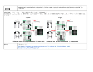 【116】
Xiaochun Cao, Changqing Zhang, Huazhu Fu, Si Liu, Hua Zhang,, “Diversity-induced Multi-view Subspace Clustering ”, in
CVPR2015.
multi-view クラスタリングで，情報を逐次的に補完していく手法(DiMSC)．
従来手法は，multi-view data を，個別のものとして見なしていたが，欠損している情報を補完的にすることで，クラスタリングの精度を向上
している．
Link(s) 【論文ページ】
http://www.cv-foundation.org/openaccess/content_cvpr_2015/papers/Cao_Diversity-Induced_Multi-
View_Subspace_2015_CVPR_paper.pdf
 