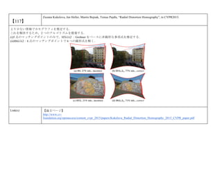 【117】
Zuzana Kukelova, Jan Heller, Martin Bujnak, Tomas Pajdla, “Radial Distortion Homography”, in CVPR2015.
より少ない情報でホモグラフィを推定する．
これを解決するため，2 つのアルゴリズムを提案する．
(i)5 点のマッチングポイントのみで，H5λ1λ2 ：Grobner をベースに非線形な多項式を推定する．
(ii)H6λ1λ2：6 点のマッチングポイントで 6 つの線形式を解く．
Link(s) 【論文ページ】
http://www.cv-
foundation.org/openaccess/content_cvpr_2015/papers/Kukelova_Radial_Distortion_Homography_2015_CVPR_paper.pdf
 