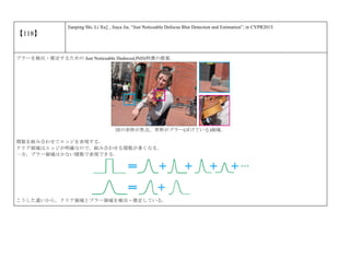 【118】
Jianping Shi, Li Xu‡ , Jiaya Jia, “Just Noticeable Defocus Blur Detection and Estimation”, in CVPR2015.
ブラーを検出・推定するための Just Noticeable Dedocus(JND)特徴の提案．
図の赤枠が焦点，青枠がブラー(ぼけている)領域．
関数を組み合わせてエッジを表現する．
クリア領域はエッジが明確なので，組み合わせる関数が多くなる．
一方，ブラー領域は少ない関数で表現できる．
こうした違いから，クリア領域とブラー領域を検出・推定している．
 
