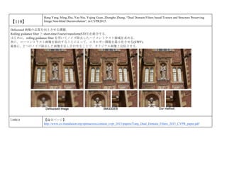 【119】
Hang Yang, Ming Zhu, Yan Niu, Yujing Guan, Zhongbo Zhang, “Dual Domain Filters based Texture and Structure Preserving
Image Non-blind Deconvolution”, in CVPR2015.
Defocused 画像の品質を向上させる課題．
Rolling guidance filter と short-time Fourier transform(STFT)を統合する．
はじめに，rolling guidance filter を用いてノイズ除去したハイコントラスト領域を求める．
次に，ローコントラスト画像を抽出することによって，エネルギー関数を最小化させる(STFT)．
最後に，2 つのノイズ除去した画像を足し合わせることで，オリジナル画像と近似させる．
Link(s) 【論文ページ】
http://www.cv-foundation.org/openaccess/content_cvpr_2015/papers/Yang_Dual_Domain_Filters_2015_CVPR_paper.pdf
 