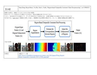 【120】
Xuan Dong, Boyan Bonev, Yu Zhu, Alan L. Yuille, “Region-based Temporally Consistent Video Post-processing ”, in CVPR2015.
画像の品質を，領域ごとに向上させる手法の提案．
逆光になっている部分などを補正する手法は，従来は画像全体で行われてきた．
しかし，逆光部分のみを抽出して，そこだけ直せばより効率化され，必要な情報のみを抽出できるのではないか．
本手法では，super pixel で領域を分割した後に，領域間の対応関係を推定する．そして，領域の画像品質を調整する．
手法の結果
Link(s) 【論文ページ】
http://www.cv-foundation.org/openaccess/content_cvpr_2015/papers/Dong_Region-
Based_Temporally_Consistent_2015_CVPR_paper.pdf
 