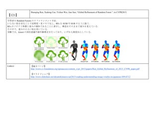 【121】
Shaoqing Ren, Xudong Cao, Yichen Wei, Jian Sun, “Global Refinement of Random Forest ”, in CVPR2015.
学習済み Random Forests のリファインメント手法．
いらない枝を切ることで高精度・省メモリ化し，RFs を SVM や SVR のように扱う．
RFs がバイナリ特徴と重みの積和であることに着目し，構造をそのままで重みを変えている．
その中で，重みの小さい枝を省いている．
実験では，kinect の部位認識や顔年齢推定を行っており，いずれも精度向上している．
Link(s) 【論文ページ】
http://www.cv-foundation.org/openaccess/content_cvpr_2015/papers/Ren_Global_Refinement_of_2015_CVPR_paper.pdf
【スライドシェア】
http://www.slideshare.net/akisatokimura/cvpr2015-reading-understainding-image-virality-in-japanese-50914712
 