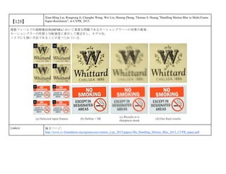 【125】
Xian-Ming Liu, Rongrong Ji, Changhu Wang, Wei Liu, Bineng Zhong, Thomas S. Huang,”Handling Motion Blur in Multi-Frame
Super-Resolution”, in CVPR, 2015.
複数フレームでの超解像技術(MFSR)において重要な問題であるモーションブラーへの対策の提案．
モーションブラーの性質と勾配強度に着目して推定をし，モデル化．
ノイズにも強い手法であることが述べられている．
Link(s) 論文ページ:
http://www.cv-foundation.org/openaccess/content_cvpr_2015/papers/Ma_Handling_Motion_Blur_2015_CVPR_paper.pdf
 