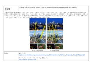 【127】
Y. Verdie, K. M. Yi, P. Fua, V. Lepetit, “TLIDE: A Temporarlly Invariant Learned DEtector”, in CVPR2015.
天気や照明の影響に頑健なキーポイントマッチングの提案．学習ベースのキーポイントマッチングを提案する．識別的損失・形状正規化項・
時系列の正規化項を最小化することでマッチングを実現する．下図は SURF(左)と比較している図であり，ある場所の夜の画像と昼の画像をキ
ーポイントマッチングしている．SURF では特徴的なポイントに対して集中的にマッチングしているが，同じ数のキーポイントを提案手法に
よりマッチングさせたところ，グローバルにキーポイントをマッチングできた．
Link(s) 論文ページ:
http://www.cv-foundation.org/openaccess/content_cvpr_2015/papers/Verdie_TILDE_A_Temporally_2015_CVPR_paper.pdf
プロジェクトページ(コード，データ，動画あり)：
http://cvlab.epfl.ch/research/tilde
 