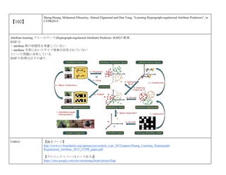 【102】
Sheng Huang, Mohamed Elhoseiny, Ahmed Elgammal and Dan Yang, “Learning Hypergraph-regularized Attribute Predictors”, in
CVPR2015.
Attribute learning フレームワーク(Hypergraph-regularzed Attributte Predictor: HAP)の提案．
HAP は
・attribute 間の相関性を考慮していない
・attribure 学習においてサイド情報が活用されていない
といった問題に対処している．
HAP の処理は以下の通り．
Link(s) 【論文ページ】
http://www.cv-foundation.org/openaccess/content_cvpr_2015/papers/Huang_Learning_Hypergraph-
Regularized_Attribute_2015_CVPR_paper.pdf
【プロジェクトページ(コードあり)】
https://sites.google.com/site/siteshuang/home/project/hap
 