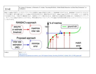 【134】
R. Litman, S. Korman, A. Bronstein, S. Avidan, “Inverting RANSAC: Global Model Detection via Inlier Rate Estimation”, in
CVPR2015.
Inlier と outlier が混合しているサンプリングから効果的に inlier を抽出する例として RANSAC があげられる．RANSAC ではまずランダムにサ
ンプルを選び，試行を繰り返すことで inlier の含有率を高めるが，提案手法はその逆で，inlier の rate をまずデータから求め，エラーを最小化
する仕組みである．下図がその概念図であり，効果的にエラーが最小化される．提案手法では幾何学的な変換に対して効果的なサンプリング
，グローバルに inlier を求めることができる，外的な検出がなくてもマッチングの inlier の含有率を計算できることがコントリビューションと
してあげられる．
Link(s) 論文ページ:
http://www.cv-
foundation.org/openaccess/content_cvpr_2015/papers/Litman_Inverting_RANSAC_Global_2015_CVPR_paper.pdf
 