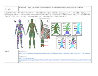 【136】
M. Schoeler, J. Papon, F. Worgotter, “Constrained Planar Cuts- Object Partitioning for Point Clouds”, in CVPR2015.
3 次元物体のポイントクラウドデータに対してパーツの分割を実行する論文．左図のように(A) supervoxel データとして変換．(B) Supervoxel
adjacency graph を適用して convex(凸形状)/ concave (凹形状)の位置を推定する．(C)肩の位置などは複数の convex が発生してしまい複雑な領域
であるが，データドリブンの手法により分割を高精度にする．右図は段階を追って分割した例である．
Link(s) 論文ページ:
http://www.cv-foundation.org/openaccess/content_cvpr_2015/papers/Schoeler_Constrained_Planar_Cuts_2015_CVPR_paper.pdf
著者ページ：
http://www.dpi.physik.uni-
goettingen.de/cns/index.php?mact=Profilliste,cntnt01,default,0&cntnt01what=Mitarbeiter&cntnt01alias=Schoeler&cntnt01returnid
=65
 