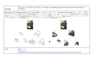【137】
X. Liu, R. Ji, C. Wang, W. Liu, B. Zhong, T. S. Huang, “Understanding Image Structure via Hierarchical Shape Parsing”, in
CVPR2015.
画像内構造の把握は物体候補領域抽出のための重要な課題として位置づけられている．下図は画像の意味的な解析であり，左がエッジ解析，
右がアピアランスによる解析である．階層的な構造をツリーモデルにより表現している．親ノードと子ノードの関係性を保存するような解析
が重要である．ここでは Hierarchical Edge Tree と呼ばれるツリーモデルを構築することとして，Markov Process をベースとしてエッジやアピ
アランスを参照することで階層構造化する．ツリーモデルのノードに対して候補領域を割り当てていく．
Link(s) 論文ページ:
http://www.cv-
foundation.org/openaccess/content_cvpr_2015/papers/Liu_Understanding_Image_Structure_2015_CVPR_paper.pdf
 