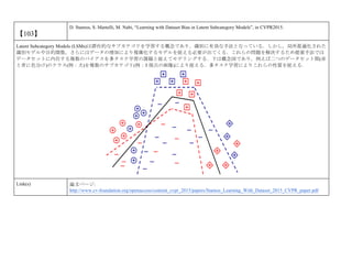 【103】
D. Stamos, S. Martelli, M. Nabi, “Learning with Dataset Bias in Latent Subcategory Models”, in CVPR2015.
Latent Subcategory Models (LSMs)は潜在的なサブカテゴリを学習する概念であり，識別に有効な手法となっている．しかし，局所最適化された
識別モデルや目的関数，さらにはデータの増加により複雑化するモデルを捉える必要が出てくる．これらの問題を解決するため提案手法では
データセットに内在する複数のバイアスを多タスク学習の課題と捉えてモデリングする．下は概念図であり，例えば二つのデータセット間(赤
と青に色分け)のクラス(例：犬)を複数のサブカテゴリ(例：3 視点の画像)により捉える．多タスク学習によりこれらの性質を捉える．
Link(s) 論文ページ:
http://www.cv-foundation.org/openaccess/content_cvpr_2015/papers/Stamos_Learning_With_Dataset_2015_CVPR_paper.pdf
 