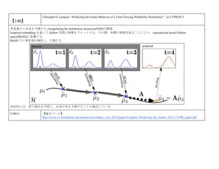 【140】
Christoph H. Lampert, “Predicting the Future Behavior of a Time-Varying Probability Distribution ”, in CVPR2015.
事変量から未来を予測する extrapolating the distribution dynamics(EDD)の提案．
Emprical embedding を通して Hilbert 空間に特徴をプロットする．その際，特徴の相関を取ることにより，reproduction kernel Hilbert
space(RKHS)に変換する．
RKHS での事変量を解析し，予測する．
将来的には，車の進化を学習し，未来の車を予測することも検討している．
Link(s) 【論文ページ】
http://www.cv-foundation.org/openaccess/content_cvpr_2015/papers/Lampert_Predicting_the_Future_2015_CVPR_paper.pdf
 
