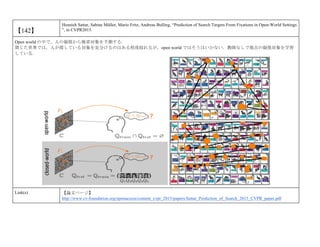 【142】
Hosnieh Sattar, Sabine Müller, Mario Fritz, Andreas Bulling, “Prediction of Search Targets From Fixations in Open-World Settings
”, in CVPR2015.
Open world の中で，人の凝視から検索対象を予測する．
閉じた世界では，人が探している対象を見分けるのはある程度絞れるが，open world ではそうはいかない．教師なしで視点の凝視対象を学習
している．
Link(s) 【論文ページ】
http://www.cv-foundation.org/openaccess/content_cvpr_2015/papers/Sattar_Prediction_of_Search_2015_CVPR_paper.pdf
 