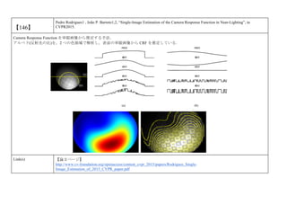 【146】
Pedro Rodrigues1 , João P. Barreto1,2, “Single-Image Estimation of the Camera Response Function in Near-Lighting”, in
CVPR2015.
Camera Response Function を単眼画像から推定する手法．
アルベド(反射光の比)を，2 つの色領域で解析し，表面の単眼画像から CRF を推定している．
Link(s) 【論文ページ】
http://www.cv-foundation.org/openaccess/content_cvpr_2015/papers/Rodrigues_Single-
Image_Estimation_of_2015_CVPR_paper.pdf
 